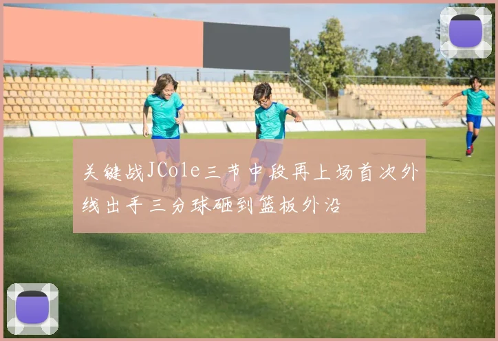 关键战JCole三节中段再上场首次外线出手三分球砸到篮板外沿