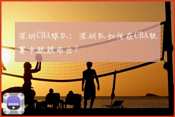 深圳CBA球队:深圳队如何在CBA联赛中脱颖而出?